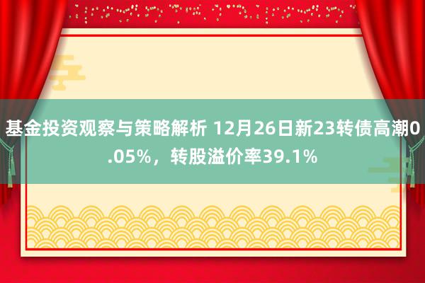 基金投资观察与策略解析 12月26日新23转债高潮0.05%，转股溢价率39.1%