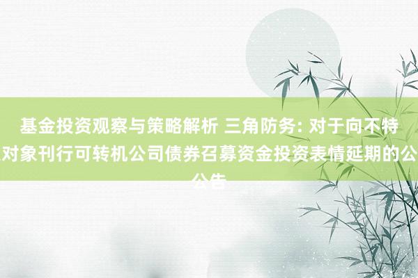 基金投资观察与策略解析 三角防务: 对于向不特定对象刊行可转机公司债券召募资金投资表情延期的公告