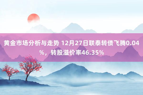 黄金市场分析与走势 12月27日联泰转债飞腾0.04%，转股溢价率46.35%