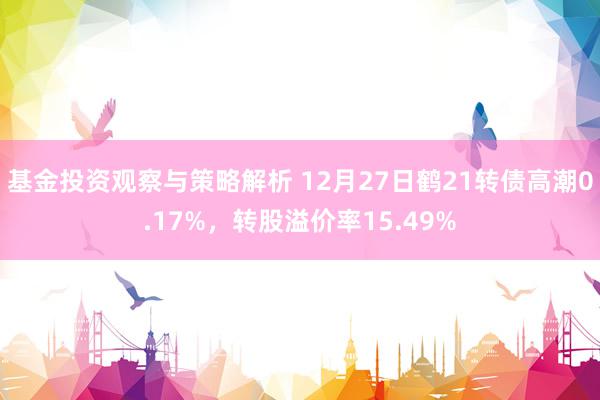 基金投资观察与策略解析 12月27日鹤21转债高潮0.17%，转股溢价率15.49%