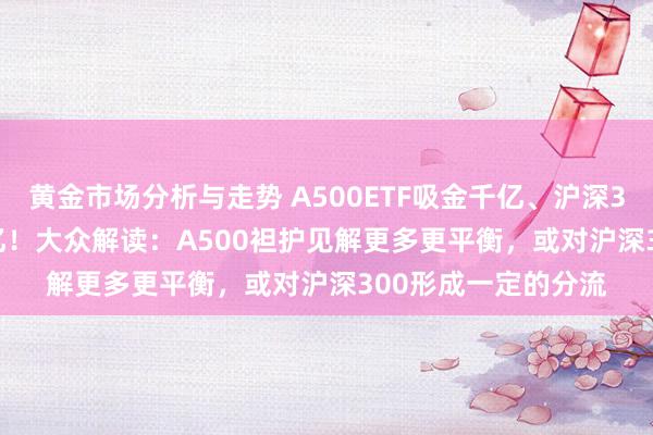 黄金市场分析与走势 A500ETF吸金千亿、沪深300ETF净赎回500亿！大众解读：A500袒护见解更多更平衡，或对沪深300形成一定的分流