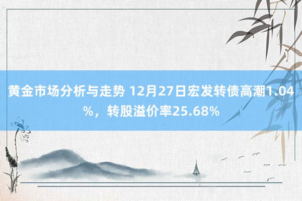 黄金市场分析与走势 12月27日宏发转债高潮1.04%，转股溢价率25.68%