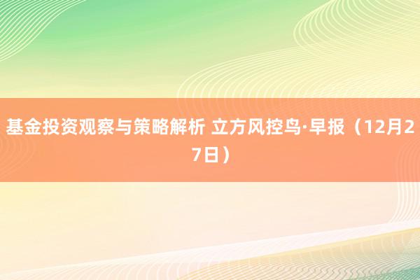 基金投资观察与策略解析 立方风控鸟·早报（12月27日）