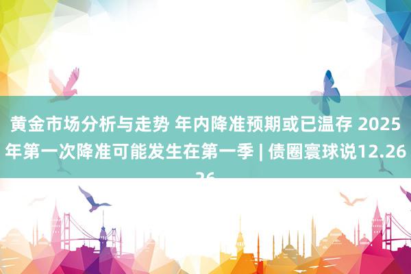 黄金市场分析与走势 年内降准预期或已温存 2025年第一次降准可能发生在第一季 | 债圈寰球说12.26