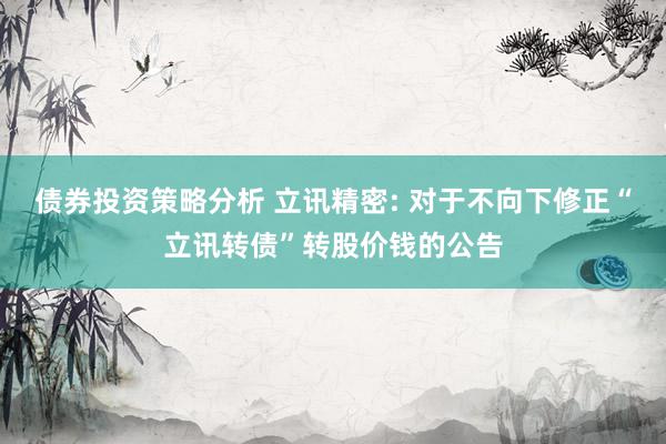 债券投资策略分析 立讯精密: 对于不向下修正“立讯转债”转股价钱的公告