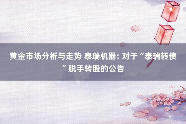 黄金市场分析与走势 泰瑞机器: 对于“泰瑞转债”脱手转股的公告