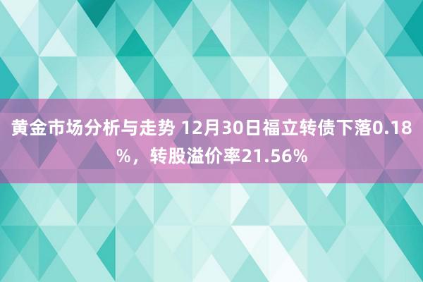 黄金市场分析与走势 12月30日福立转债下落0.18%，转股溢价率21.56%