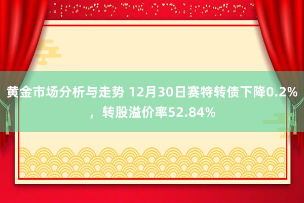 黄金市场分析与走势 12月30日赛特转债下降0.2%，转股溢价率52.84%