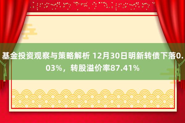 基金投资观察与策略解析 12月30日明新转债下落0.03%，转股溢价率87.41%