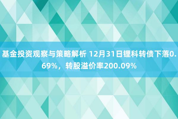 基金投资观察与策略解析 12月31日锂科转债下落0.69%，转股溢价率200.09%