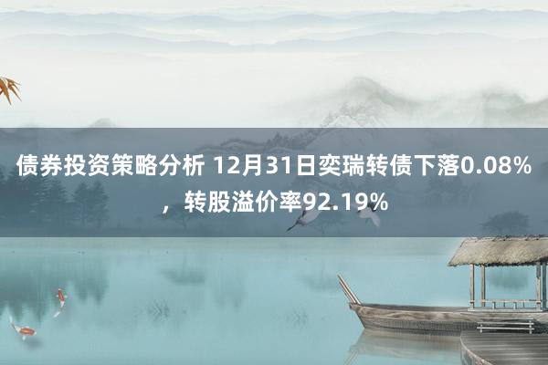 债券投资策略分析 12月31日奕瑞转债下落0.08%，转股溢价率92.19%