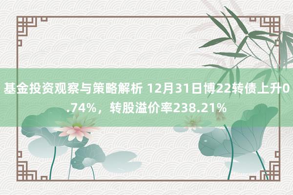 基金投资观察与策略解析 12月31日博22转债上升0.74%，转股溢价率238.21%