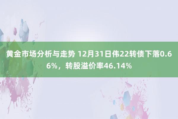 黄金市场分析与走势 12月31日伟22转债下落0.66%，转股溢价率46.14%