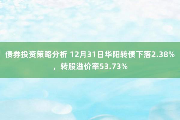 债券投资策略分析 12月31日华阳转债下落2.38%，转股溢价率53.73%