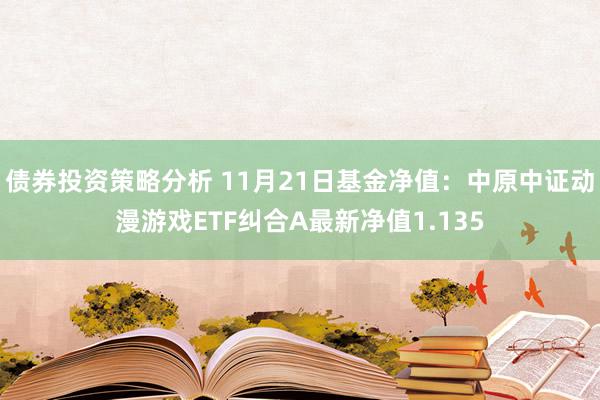 债券投资策略分析 11月21日基金净值：中原中证动漫游戏ETF纠合A最新净值1.135