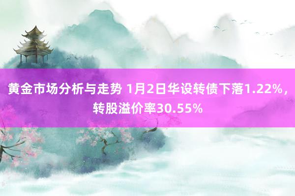 黄金市场分析与走势 1月2日华设转债下落1.22%，转股溢价率30.55%