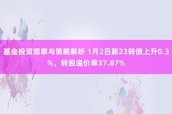 基金投资观察与策略解析 1月2日新23转债上升0.3%，转股溢价率37.87%