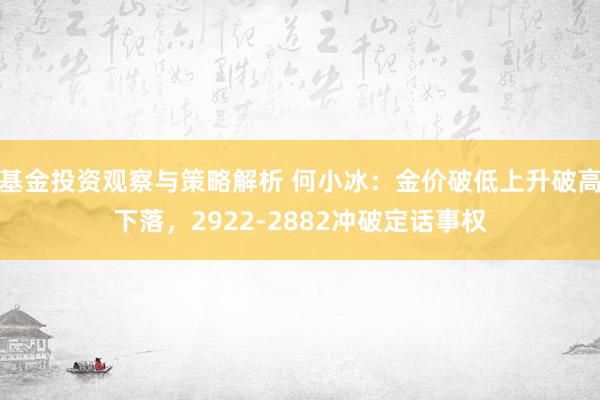 基金投资观察与策略解析 何小冰：金价破低上升破高下落，2922-2882冲破定话事权