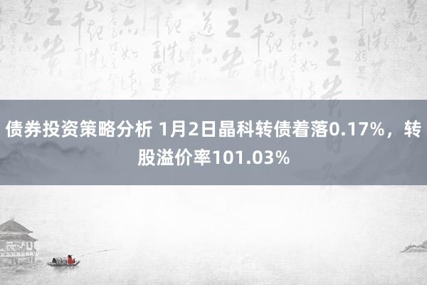 债券投资策略分析 1月2日晶科转债着落0.17%，转股溢价率101.03%