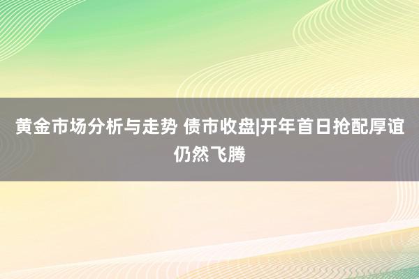 黄金市场分析与走势 债市收盘|开年首日抢配厚谊仍然飞腾