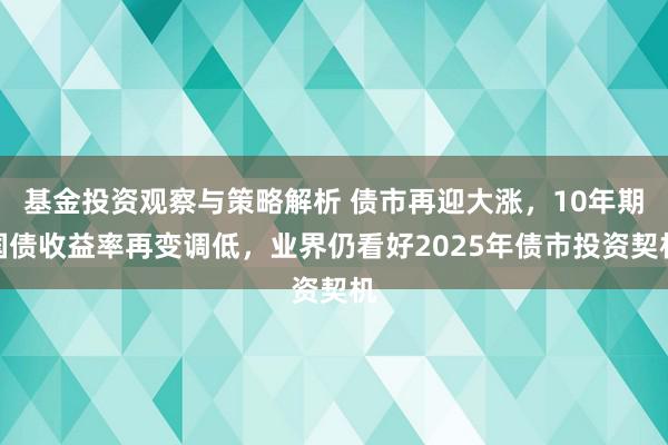 基金投资观察与策略解析 债市再迎大涨，10年期国债收益率再变调低，业界仍看好2025年债市投资契机