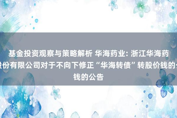 基金投资观察与策略解析 华海药业: 浙江华海药业股份有限公司对于不向下修正“华海转债”转股价钱的公告