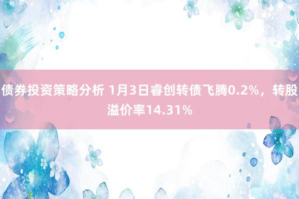 债券投资策略分析 1月3日睿创转债飞腾0.2%，转股溢价率14.31%