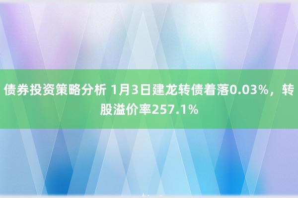 债券投资策略分析 1月3日建龙转债着落0.03%，转股溢价率257.1%