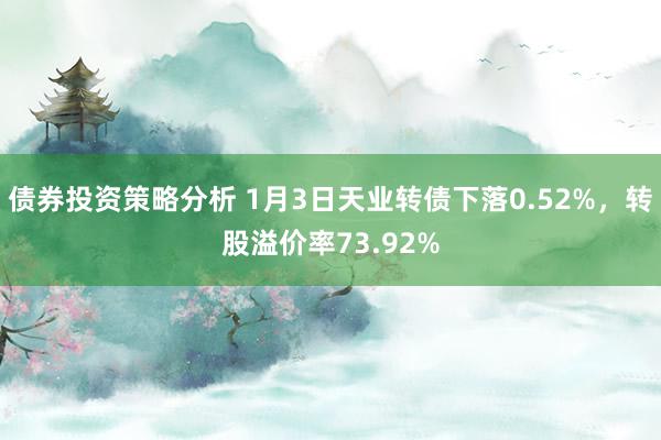 债券投资策略分析 1月3日天业转债下落0.52%，转股溢价率73.92%