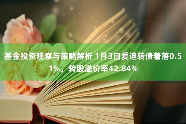 基金投资观察与策略解析 1月3日爱迪转债着落0.51%，转股溢价率42.84%