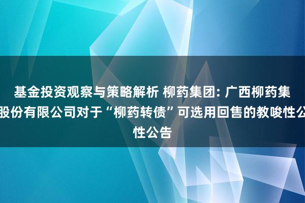 基金投资观察与策略解析 柳药集团: 广西柳药集团股份有限公司对于“柳药转债”可选用回售的教唆性公告