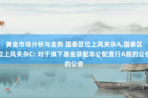 黄金市场分析与走势 国泰区位上风夹杂A,国泰区位上风夹杂C: 对于旗下基金获配非公配置行A股的公告