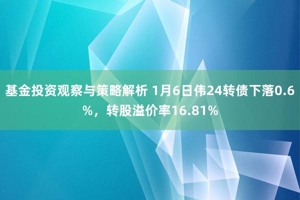 基金投资观察与策略解析 1月6日伟24转债下落0.6%，转股溢价率16.81%