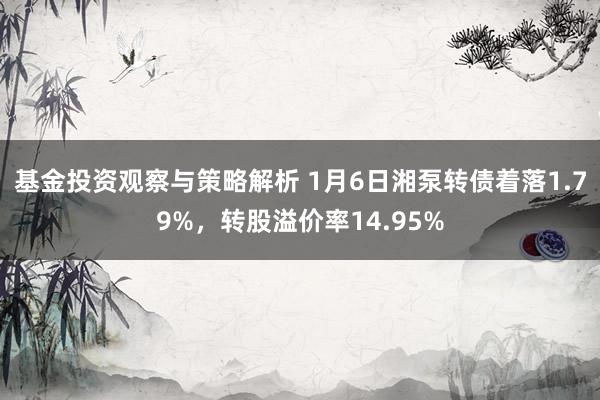 基金投资观察与策略解析 1月6日湘泵转债着落1.79%，转股溢价率14.95%