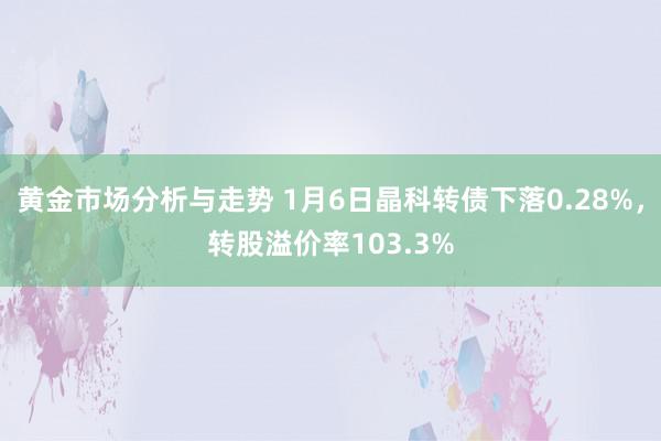 黄金市场分析与走势 1月6日晶科转债下落0.28%，转股溢价率103.3%