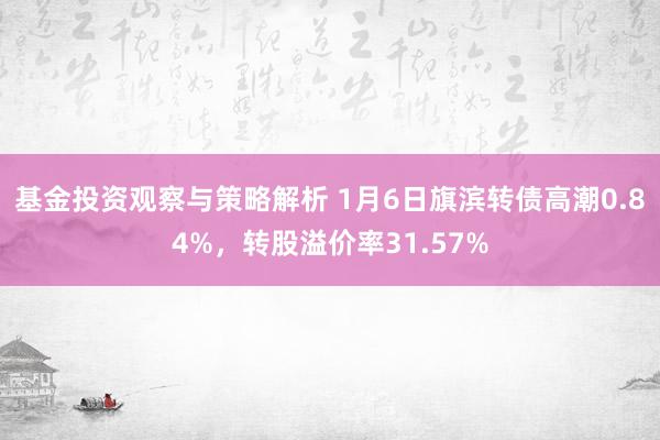 基金投资观察与策略解析 1月6日旗滨转债高潮0.84%，转股溢价率31.57%