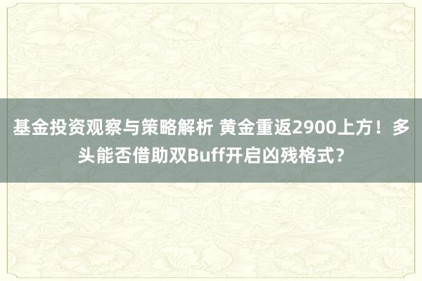 基金投资观察与策略解析 黄金重返2900上方！多头能否借助双Buff开启凶残格式？