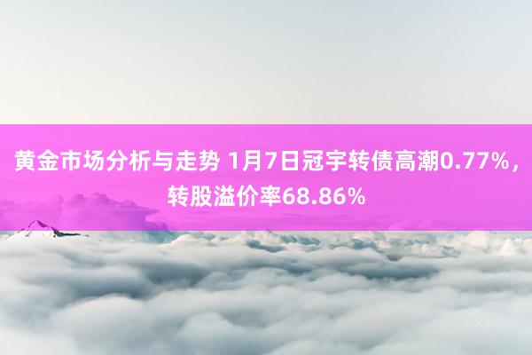 黄金市场分析与走势 1月7日冠宇转债高潮0.77%，转股溢价率68.86%