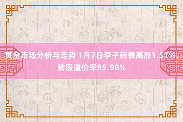 黄金市场分析与走势 1月7日李子转债高涨1.51%，转股溢价率95.98%