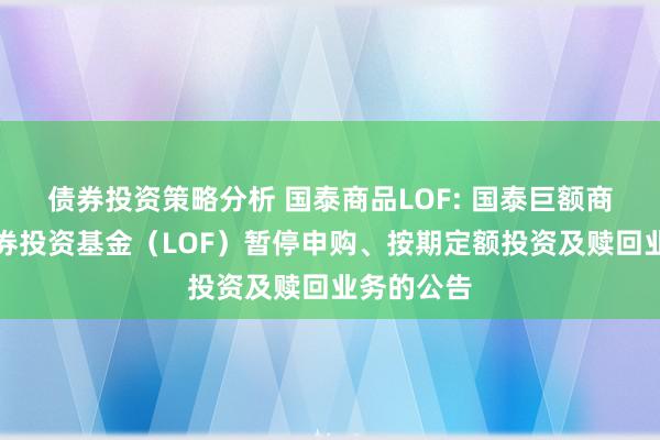 债券投资策略分析 国泰商品LOF: 国泰巨额商品建设证券投资基金（LOF）暂停申购、按期定额投资及赎回业务的公告