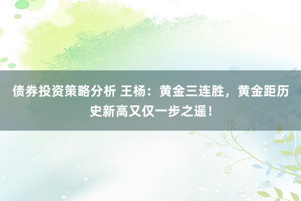 债券投资策略分析 王杨：黄金三连胜，黄金距历史新高又仅一步之遥！