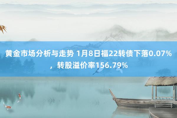 黄金市场分析与走势 1月8日福22转债下落0.07%，转股溢价率156.79%