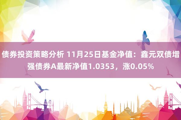 债券投资策略分析 11月25日基金净值：鑫元双债增强债券A最新净值1.0353，涨0.05%