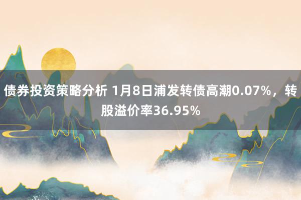 债券投资策略分析 1月8日浦发转债高潮0.07%，转股溢价率36.95%