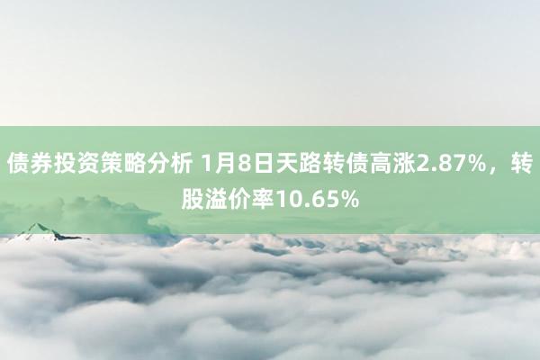 债券投资策略分析 1月8日天路转债高涨2.87%，转股溢价率10.65%