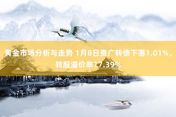 黄金市场分析与走势 1月8日贵广转债下落1.01%，转股溢价率17.39%