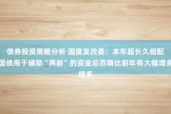 债券投资策略分析 国度发改委：本年超长久相配国债用于辅助“两新”的资金总范畴比前年有大幅增多