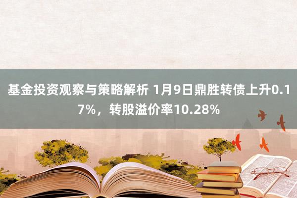 基金投资观察与策略解析 1月9日鼎胜转债上升0.17%，转股溢价率10.28%