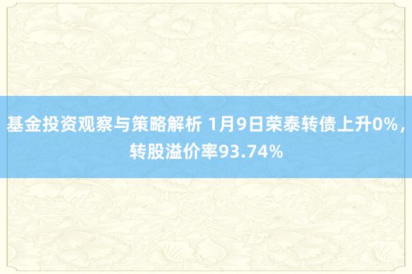 基金投资观察与策略解析 1月9日荣泰转债上升0%，转股溢价率93.74%