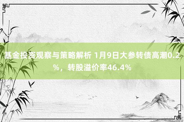 基金投资观察与策略解析 1月9日大参转债高潮0.2%，转股溢价率46.4%